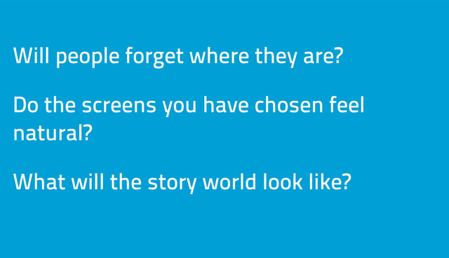 Will people forget where they are?
Do the screens you have chosen feel
natural?
What will the story world look like?
