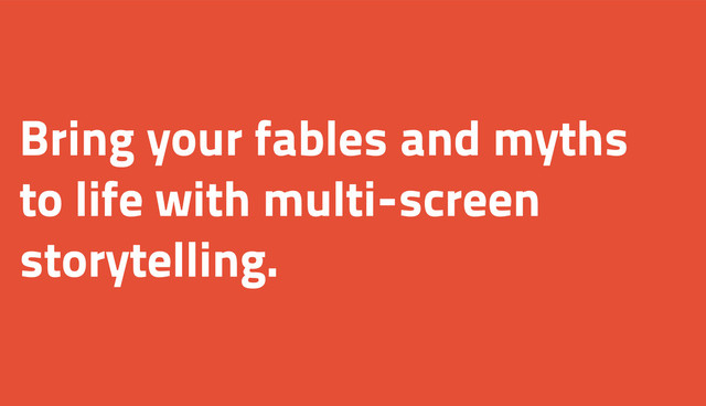 Bring your fables and myths
to life with multi-screen
storytelling.
