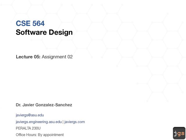 jgs
CSE 564
Software Design
Lecture 05: Assignment 02
Dr. Javier Gonzalez-Sanchez
javiergs@asu.edu
javiergs.engineering.asu.edu | javiergs.com
PERALTA 230U
Office Hours: By appointment
