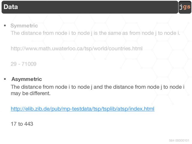 jgs
564 00000101
Data
§ Symmetric
The distance from node i to node j is the same as from node j to node i.
http://www.math.uwaterloo.ca/tsp/world/countries.html
29 - 71009
§ Asymmetric
The distance from node i to node j and the distance from node j to node i
may be different.
http://elib.zib.de/pub/mp-testdata/tsp/tsplib/atsp/index.html
17 to 443
