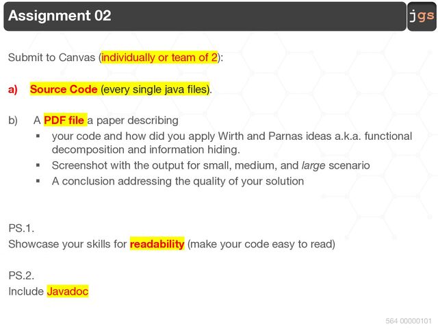 jgs
564 00000101
Assignment 02
Submit to Canvas (individually or team of 2):
a) Source Code (every single java files).
b) A PDF file a paper describing
§ your code and how did you apply Wirth and Parnas ideas a.k.a. functional
decomposition and information hiding.
§ Screenshot with the output for small, medium, and large scenario
§ A conclusion addressing the quality of your solution
PS.1.
Showcase your skills for readability (make your code easy to read)
PS.2.
Include Javadoc
