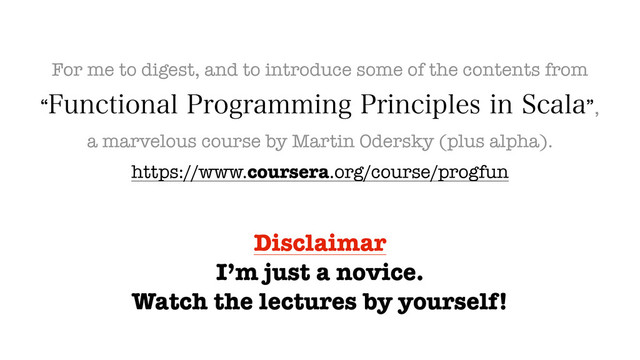 For me to digest, and to introduce some of the contents from
l'VODUJPOBM1SPHSBNNJOH1SJODJQMFTJO4DBMBz
a marvelous course by Martin Odersky (plus alpha).
https://www.coursera.org/course/progfun
Disclaimar
I’m just a novice.
Watch the lectures by yourself!
