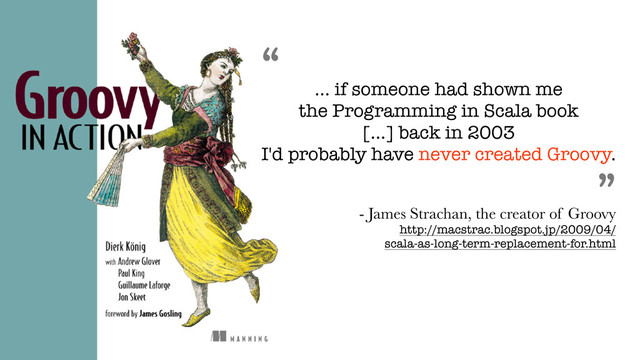 “
... if someone had shown me
the Programming in Scala book
[...] back in 2003
I'd probably have never created Groovy.
”
- James Strachan, the creator of Groovy 
http://macstrac.blogspot.jp/2009/04/ 
scala-as-long-term-replacement-for.html
