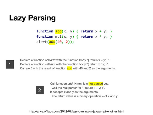 Lazy Parsing
http://ariya.ofilabs.com/2012/07/lazy-parsing-in-javascript-engines.html
function add(x, y) { return x + y; }
function mul(x, y) { return x * y; }
alert(add(40, 2));
Declare a function call add with the function body “{ return x + y; }”.
Declare a function call mul with the function body “{ return x * y; }”.
Call alert with the result of function add with 40 and 2 as the arguments.
1
2
Call function add. Hmm, it is not parsed yet.
Call the real parser for “{ return x + y; }”.
It accepts x and y as the arguments.
The return value is a binary operation + of x and y.
