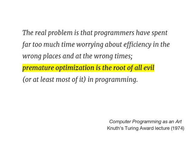 The real problem is that programmers have spent
far too much time worrying about efficiency in the
wrong places and at the wrong times;
premature optimization is the root of all evil
(or at least most of it) in programming.
Computer Programming as an Art
Knuth’s Turing Award lecture (1974)
