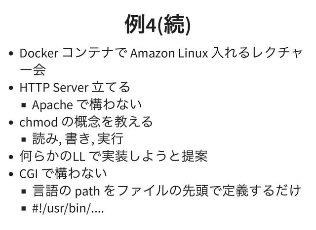 例
4(
続
)
Docker
コンテナで Amazon Linux
入れるレクチャ
ー会
HTTP Server
立てる
Apache
で構わない
chmod
の概念を教える
読み,
書き,
実行
何らかのLL
で実装しようと提案
CGI
で構わない
言語の path
をファイルの先頭で定義するだけ
#!/usr/bin/....
