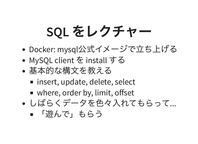 SQL
をレクチャー
Docker: mysql
公式イメージで立ち上げる
MySQL client
を install
する
基本的な構文を教える
insert, update, delete, select
where, order by, limit, offset
しばらくデータを色々入れてもらって...
「遊んで」もらう

