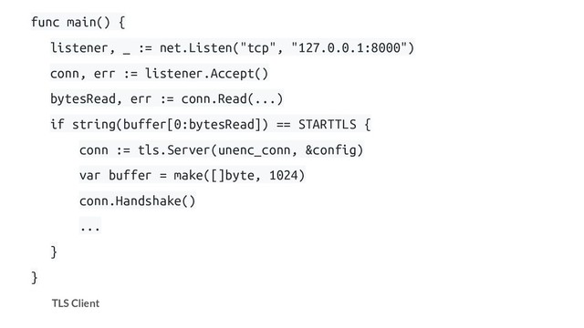 func main() {
listener, _ := net.Listen("tcp", "127.0.0.1:8000")
conn, err := listener.Accept()
bytesRead, err := conn.Read(...)
if string(buffer[0:bytesRead]) == STARTTLS {
conn := tls.Server(unenc_conn, &config)
var buffer = make([]byte, 1024)
conn.Handshake()
...
}
}
TLS Client
