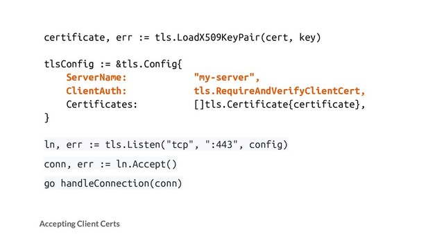 certificate, err := tls.LoadX509KeyPair(cert, key)
tlsConfig := &tls.Config{
ServerName: "my-server",
ClientAuth: tls.RequireAndVerifyClientCert,
Certificates: []tls.Certificate{certificate},
}
ln, err := tls.Listen("tcp", ":443", config)
conn, err := ln.Accept()
go handleConnection(conn)
Accepting Client Certs
