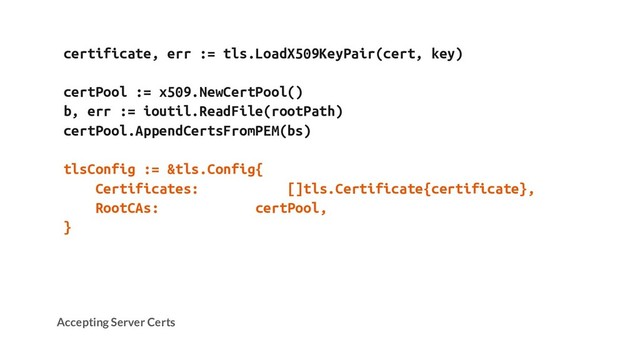 certificate, err := tls.LoadX509KeyPair(cert, key)
certPool := x509.NewCertPool()
b, err := ioutil.ReadFile(rootPath)
certPool.AppendCertsFromPEM(bs)
tlsConfig := &tls.Config{
Certificates: []tls.Certificate{certificate},
RootCAs: certPool,
}
Accepting Server Certs
