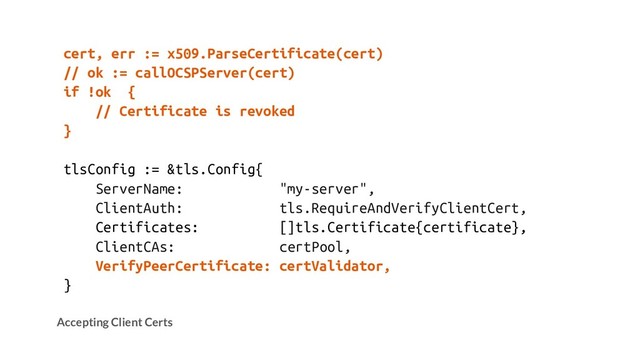 cert, err := x509.ParseCertificate(cert)
// ok := callOCSPServer(cert)
if !ok {
// Certificate is revoked
}
tlsConfig := &tls.Config{
ServerName: "my-server",
ClientAuth: tls.RequireAndVerifyClientCert,
Certificates: []tls.Certificate{certificate},
ClientCAs: certPool,
VerifyPeerCertificate: certValidator,
}
Accepting Client Certs
