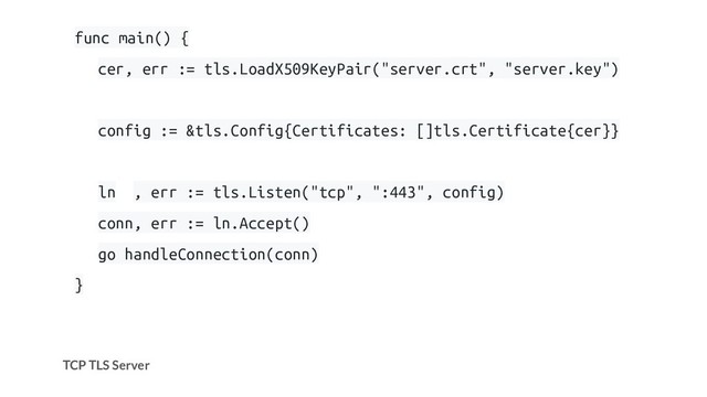 TCP TLS Server
func main() {
cer, err := tls.LoadX509KeyPair("server.crt", "server.key")
config := &tls.Config{Certificates: []tls.Certificate{cer}}
ln , err := tls.Listen("tcp", ":443", config)
conn, err := ln.Accept()
go handleConnection(conn)
}
