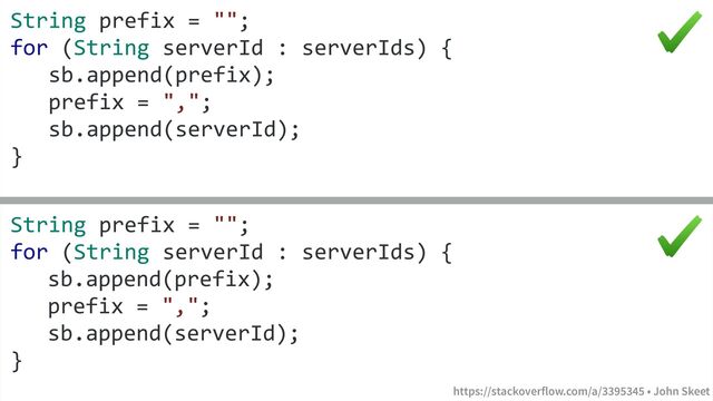 https://stackoverflow.com/a/3395345 • John Skeet
String prefix = "";
for (String serverId : serverIds) {
sb.append(prefix);
prefix = ",";
sb.append(serverId);
}
String prefix = "";
for (String serverId : serverIds) {
sb.append(prefix);
prefix = ",";
sb.append(serverId);
}
https://stackoverflow.com/a/3395345 • John Skeet
