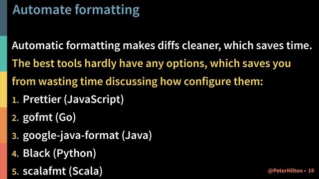 Automate formatting
Automatic formatting makes diffs cleaner, which saves time.
The best tools hardly have any options, which saves you
from wasting time discussing how configure them:
1. Prettier (JavaScript)
2. gofmt (Go)
3. google-java-format (Java)
4. Black (Python)
5. scalafmt (Scala) !18
@PeterHilton •

