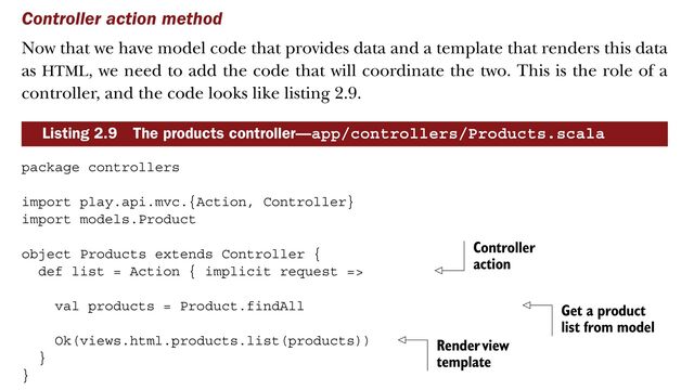 Controller action method
Now that we have model code that provides data and a template that renders this data
as HTML, we need to add the code that will coordinate the two. This is the role of a
controller, and the code looks like listing 2.9.
package controllers
import play.api.mvc.{Action, Controller}
import models.Product
object Products extends Controller {
def list = Action { implicit request =>
val products = Product.findAll
Ok(views.html.products.list(products))
}
}
Listing 2.9 The products controller—app/controllers/Products.scala
Controller
action
Get a product
list from model
Render view
template
