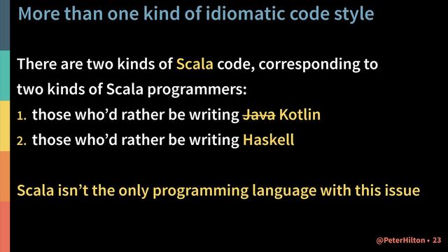 More than one kind of idiomatic code style
There are two kinds of Scala code, corresponding to  
two kinds of Scala programmers:
1. those who’d rather be writing Java Kotlin
2. those who’d rather be writing Haskell
Scala isn’t the only programming language with this issue
!23
@PeterHilton •

