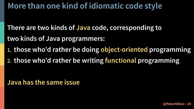 More than one kind of idiomatic code style
There are two kinds of Java code, corresponding to  
two kinds of Java programmers:
1. those who’d rather be doing object-oriented programming
2. those who’d rather be writing functional programming
Java has the same issue
!24
@PeterHilton •
