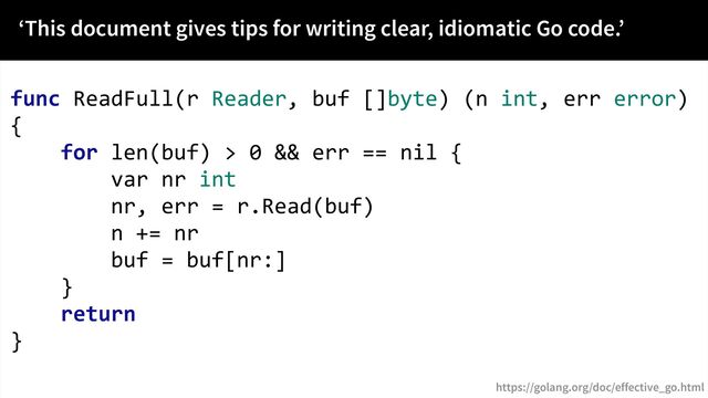 func ReadFull(r Reader, buf []byte) (n int, err error)
{
for len(buf) > 0 && err == nil {
var nr int
nr, err = r.Read(buf)
n += nr
buf = buf[nr:]
}
return
}
‘This document gives tips for writing clear, idiomatic Go code.’
https://golang.org/doc/effective_go.html
