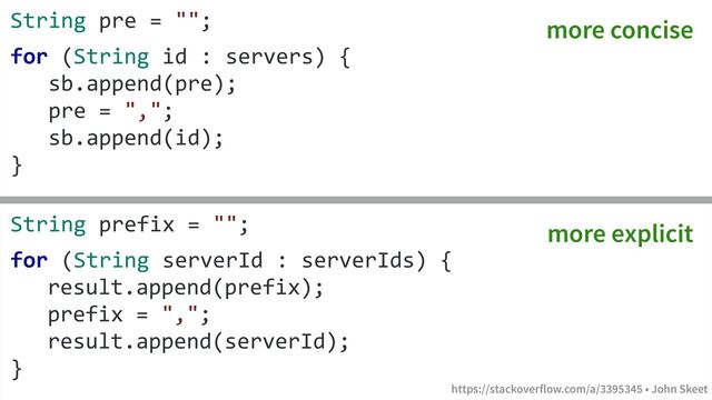 https://stackoverflow.com/a/3395345 • John Skeet
String pre = "";
for (String id : servers) {
sb.append(pre);
pre = ",";
sb.append(id);
}
String prefix = "";
for (String serverId : serverIds) {
result.append(prefix);
prefix = ",";
result.append(serverId);
}
https://stackoverflow.com/a/3395345 • John Skeet
more concise
more explicit

