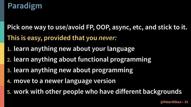 Paradigm
Pick one way to use/avoid FP, OOP, async, etc, and stick to it.
This is easy, provided that you never:
1. learn anything new about your language
2. learn anything about functional programming
3. learn anything new about programming
4. move to a newer language version
5. work with other people who have different backgrounds
!31
@PeterHilton •
