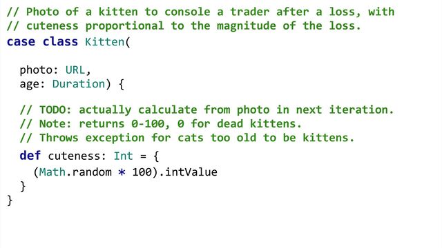 case class Kitten(
photo: URL,
age: Duration) {
def cuteness: Int = {
(Math.random * 100).intValue
}
}
// Photo of a kitten to console a trader after a loss, with  
// cuteness proportional to the magnitude of the loss. 
 
 
 
 
// TODO: actually calculate from photo in next iteration.
// Note: returns 0-100, 0 for dead kittens.
// Throws exception for cats too old to be kittens.
