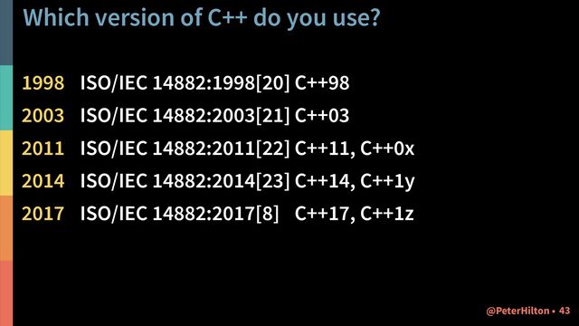 Which version of C++ do you use?
1998 ISO/IEC 14882:1998[20] C++98
2003 ISO/IEC 14882:2003[21] C++03
2011 ISO/IEC 14882:2011[22] C++11, C++0x
2014 ISO/IEC 14882:2014[23] C++14, C++1y
2017 ISO/IEC 14882:2017[8] C++17, C++1z
!43
@PeterHilton •
