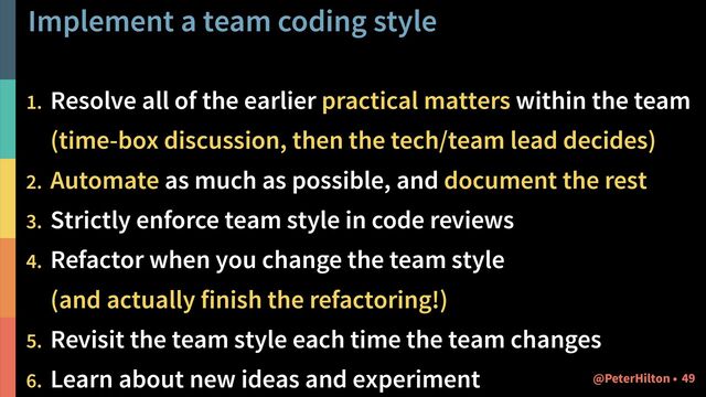 Implement a team coding style
1. Resolve all of the earlier practical matters within the team 
(time-box discussion, then the tech/team lead decides)
2. Automate as much as possible, and document the rest
3. Strictly enforce team style in code reviews
4. Refactor when you change the team style  
(and actually finish the refactoring!)
5. Revisit the team style each time the team changes
6. Learn about new ideas and experiment !49
@PeterHilton •
