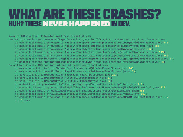What are these crashes?
Huh? These never happened in dev.
java.io.IOException: Attempted read from closed stream.
com.android.music.sync.common.SoftSyncException: java.io.IOException: Attempted read from closed stream.
at com.android.music.sync.google.MusicSyncAdapter.getChangesFromServerAsDom(MusicSyncAdapter.java:545)
at com.android.music.sync.google.MusicSyncAdapter.fetchDataFromServer(MusicSyncAdapter.java:488)
at com.android.music.sync.common.AbstractSyncAdapter.download(AbstractSyncAdapter.java:417)
at com.android.music.sync.common.AbstractSyncAdapter.innerPerformSync(AbstractSyncAdapter.java:313)
at com.android.music.sync.common.AbstractSyncAdapter.onPerformLoggedSync(AbstractSyncAdapter.java:243)
at com.google.android.common.LoggingThreadedSyncAdapter.onPerformSync(LoggingThreadedSyncAdapter.java:33)
at android.content.AbstractThreadedSyncAdapter$SyncThread.run(AbstractThreadedSyncAdapter.java:164)
Caused by: java.io.IOException: Attempted read from closed stream.
at org.apache.http.impl.io.ChunkedInputStream.read(ChunkedInputStream.java:148)
at org.apache.http.conn.EofSensorInputStream.read(EofSensorInputStream.java:159)
at java.util.zip.GZIPInputStream.readFully(GZIPInputStream.java:212)
at java.util.zip.GZIPInputStream.(GZIPInputStream.java:81)
at java.util.zip.GZIPInputStream.(GZIPInputStream.java:64)
at android.net.http.AndroidHttpClient.getUngzippedContent(AndroidHttpClient.java:218)
at com.android.music.sync.api.MusicApiClientImpl.createAndExecuteMethod(MusicApiClientImpl.java:312)
at com.android.music.sync.api.MusicApiClientImpl.getItems(MusicApiClientImpl.java:588)
at com.android.music.sync.api.MusicApiClientImpl.getTracks(MusicApiClientImpl.java:638)
at com.android.music.sync.google.MusicSyncAdapter.getChangesFromServerAsDom(MusicSyncAdapter.java:512)
... 6 more
