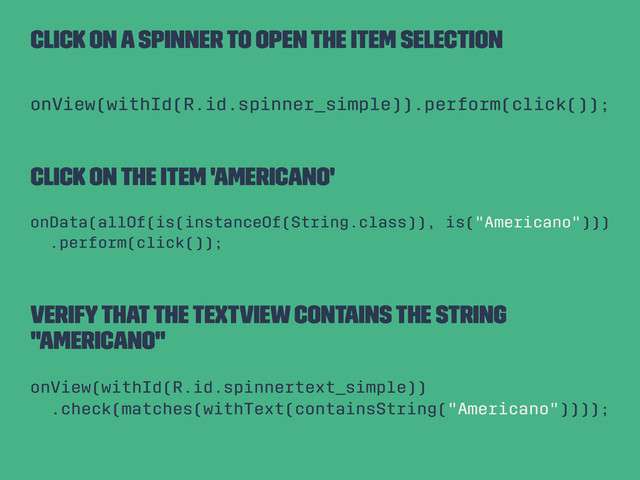 Click on a spinner to open the item selection
onView(withId(R.id.spinner_simple)).perform(click());
Click on the item 'Americano'
onData(allOf(is(instanceOf(String.class)), is("Americano")))
.perform(click());
Verify that the TextView contains the String
"Americano"
onView(withId(R.id.spinnertext_simple))
.check(matches(withText(containsString("Americano"))));
