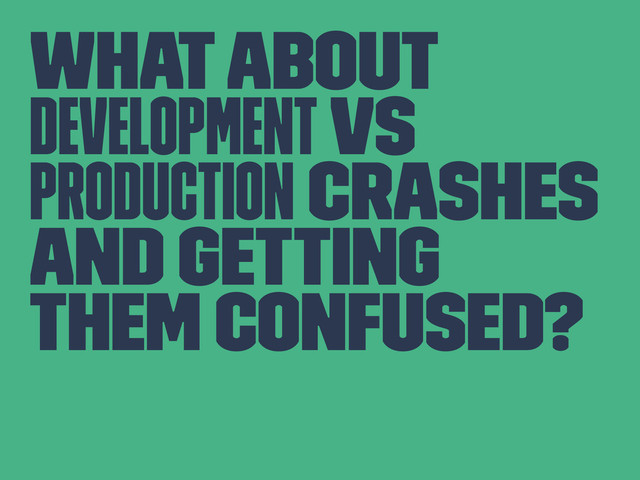 What about
development vs
production crashes
and getting
them confused?
