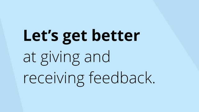 Let’s get better
at giving and
receiving feedback.
