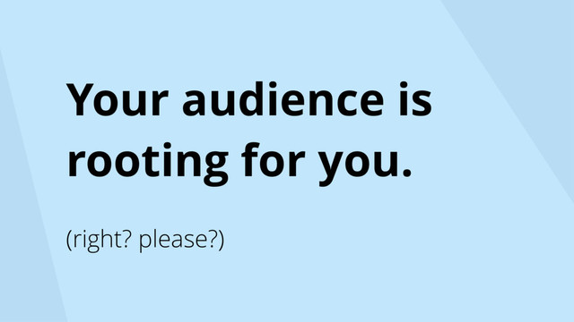Your audience is
rooting for you.
(right? please?)
