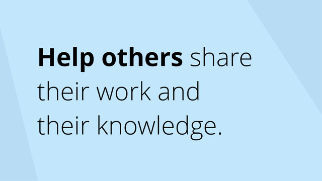 Help others share
their work and
their knowledge.
