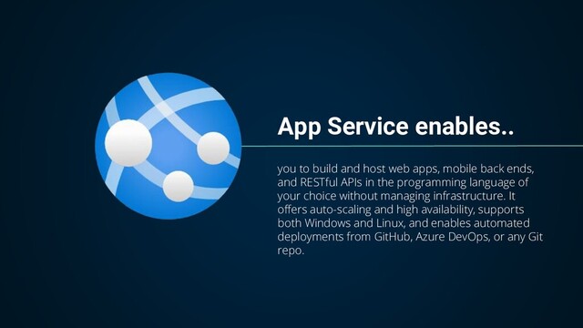App Service enables..
you to build and host web apps, mobile back ends,
and RESTful APIs in the programming language of
your choice without managing infrastructure. It
offers auto-scaling and high availability, supports
both Windows and Linux, and enables automated
deployments from GitHub, Azure DevOps, or any Git
repo.
