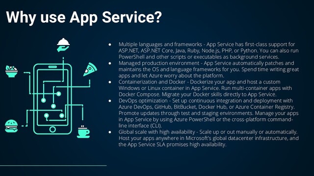 Why use App Service?
● Multiple languages and frameworks - App Service has first-class support for
ASP.NET, ASP.NET Core, Java, Ruby, Node.js, PHP, or Python. You can also run
PowerShell and other scripts or executables as background services.
● Managed production environment - App Service automatically patches and
maintains the OS and language frameworks for you. Spend time writing great
apps and let Azure worry about the platform.
● Containerization and Docker - Dockerize your app and host a custom
Windows or Linux container in App Service. Run multi-container apps with
Docker Compose. Migrate your Docker skills directly to App Service.
● DevOps optimization - Set up continuous integration and deployment with
Azure DevOps, GitHub, BitBucket, Docker Hub, or Azure Container Registry.
Promote updates through test and staging environments. Manage your apps
in App Service by using Azure PowerShell or the cross-platform command-
line interface (CLI).
● Global scale with high availability - Scale up or out manually or automatically.
Host your apps anywhere in Microsoft's global datacenter infrastructure, and
the App Service SLA promises high availability.
