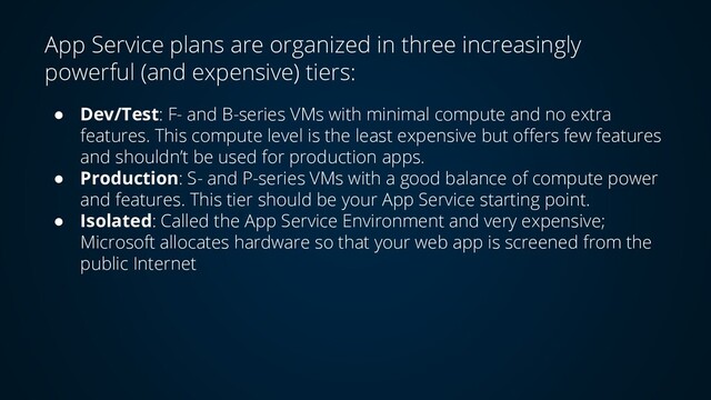 App Service plans are organized in three increasingly
powerful (and expensive) tiers:
● Dev/Test: F- and B-series VMs with minimal compute and no extra
features. This compute level is the least expensive but offers few features
and shouldn’t be used for production apps.
● Production: S- and P-series VMs with a good balance of compute power
and features. This tier should be your App Service starting point.
● Isolated: Called the App Service Environment and very expensive;
Microsoft allocates hardware so that your web app is screened from the
public Internet
