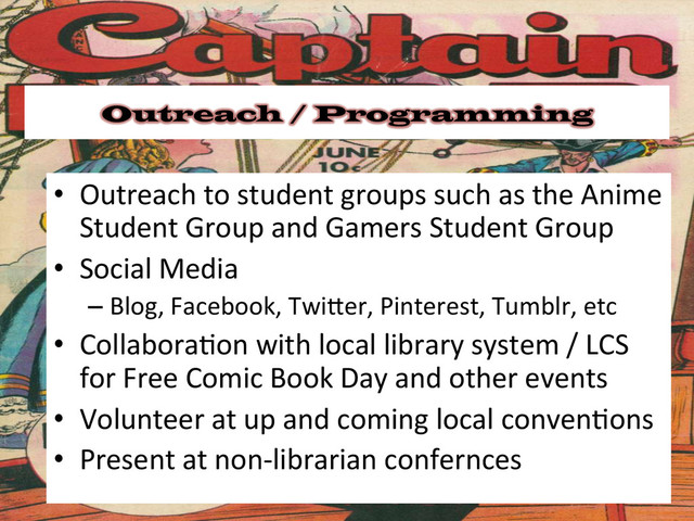 Outreach / Programming
•  Outreach	  to	  student	  groups	  such	  as	  the	  Anime	  
Student	  Group	  and	  Gamers	  Student	  Group	  
•  Social	  Media	  
– Blog,	  Facebook,	  Twiger,	  Pinterest,	  Tumblr,	  etc	  
•  Collabora&on	  with	  local	  library	  system	  /	  LCS	  
for	  Free	  Comic	  Book	  Day	  and	  other	  events	  
•  Volunteer	  at	  up	  and	  coming	  local	  conven&ons	  
•  Present	  at	  non-­‐librarian	  confernces	  
