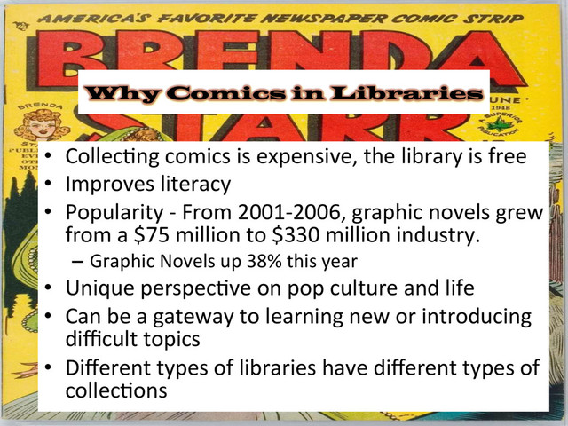 Why Comics in Libraries
•  Collec&ng	  comics	  is	  expensive,	  the	  library	  is	  free	  
•  Improves	  literacy	  
•  Popularity	  -­‐	  From	  2001-­‐2006,	  graphic	  novels	  grew	  
from	  a	  $75	  million	  to	  $330	  million	  industry.	  
–  Graphic	  Novels	  up	  38%	  this	  year	  
•  Unique	  perspec&ve	  on	  pop	  culture	  and	  life	  
•  Can	  be	  a	  gateway	  to	  learning	  new	  or	  introducing	  
diﬃcult	  topics	  
•  Diﬀerent	  types	  of	  libraries	  have	  diﬀerent	  types	  of	  
collec&ons	  
