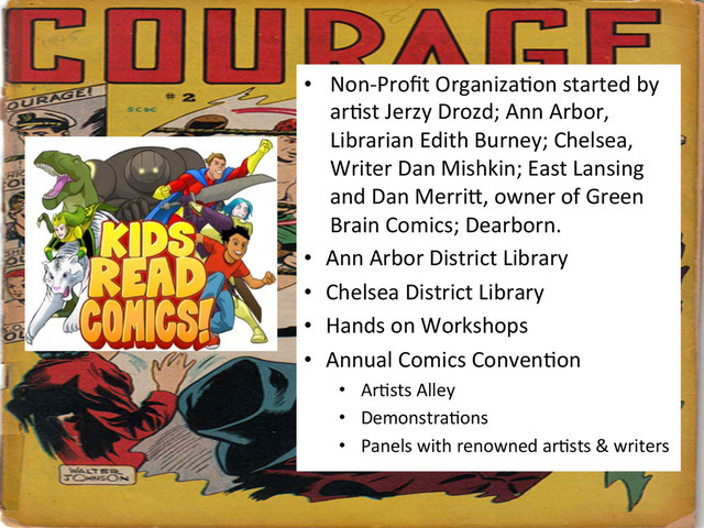 •  Non-­‐Proﬁt	  Organiza&on	  started	  by	  
ar&st	  Jerzy	  Drozd;	  Ann	  Arbor,	  
Librarian	  Edith	  Burney;	  Chelsea,	  
Writer	  Dan	  Mishkin;	  East	  Lansing	  
and	  Dan	  Merrig,	  owner	  of	  Green	  
Brain	  Comics;	  Dearborn.	  
•  Ann	  Arbor	  District	  Library	  
•  Chelsea	  District	  Library	  
•  Hands	  on	  Workshops	  
•  Annual	  Comics	  Conven&on	  
•  Ar&sts	  Alley	  
•  Demonstra&ons	  
•  Panels	  with	  renowned	  ar&sts	  &	  writers	  
