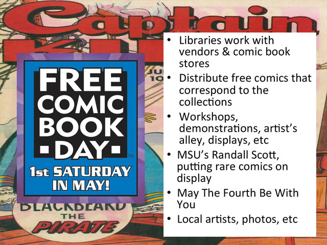 •  Libraries	  work	  with	  
vendors	  &	  comic	  book	  
stores	  
•  Distribute	  free	  comics	  that	  
correspond	  to	  the	  
collec&ons	  
•  Workshops,	  
demonstra&ons,	  ar&st’s	  
alley,	  displays,	  etc	  
•  MSU’s	  Randall	  Scog,	  
pupng	  rare	  comics	  on	  
display	  
•  May	  The	  Fourth	  Be	  With	  
You	  
•  Local	  ar&sts,	  photos,	  etc	  

