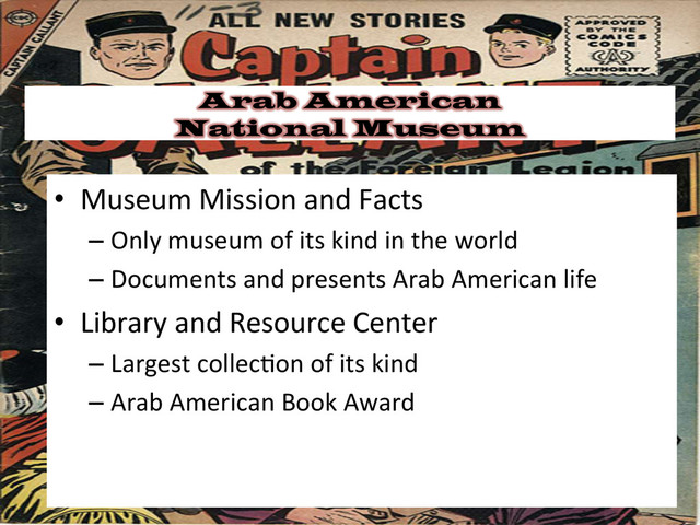 Arab American
National Museum
•  Museum	  Mission	  and	  Facts	  
– Only	  museum	  of	  its	  kind	  in	  the	  world	  
– Documents	  and	  presents	  Arab	  American	  life	  
•  Library	  and	  Resource	  Center	  
– Largest	  collec&on	  of	  its	  kind	  
– Arab	  American	  Book	  Award	  
