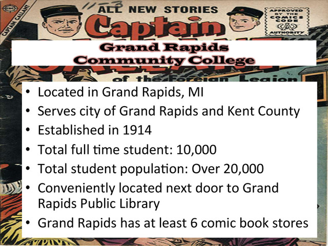 Grand Rapids
Community College
•  Located	  in	  Grand	  Rapids,	  MI	  
•  Serves	  city	  of	  Grand	  Rapids	  and	  Kent	  County	  
•  Established	  in	  1914	  
•  Total	  full	  &me	  student:	  10,000	  	  
•  Total	  student	  popula&on:	  Over	  20,000	  
•  Conveniently	  located	  next	  door	  to	  Grand	  
Rapids	  Public	  Library	  
•  Grand	  Rapids	  has	  at	  least	  6	  comic	  book	  stores	  
