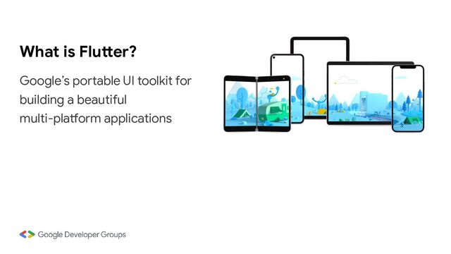 What is Flutter?
Google’s portable UI toolkit for
building a beautiful
multi-platform applications
