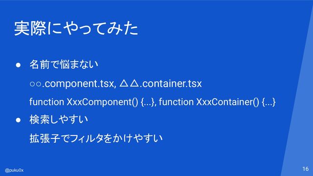 @puku0x
実際にやってみた
16
● 名前で悩まない
○○.component.tsx, △△.container.tsx
function XxxComponent() {...}, function XxxContainer() {...}
● 検索しやすい
拡張子でフィルタをかけやすい
