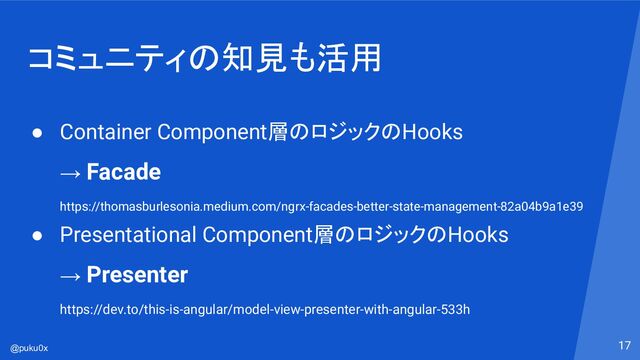 @puku0x
コミュニティの知見も活用
17
● Container Component層のロジックのHooks
→ Facade
https://thomasburlesonia.medium.com/ngrx-facades-better-state-management-82a04b9a1e39
● Presentational Component層のロジックのHooks
→ Presenter
https://dev.to/this-is-angular/model-view-presenter-with-angular-533h
