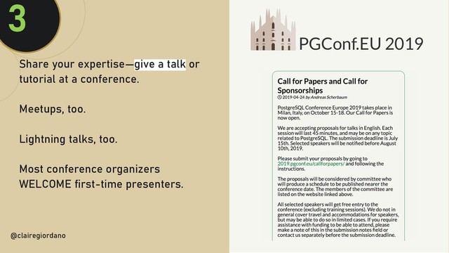 @clairegiordan
o
Share your expertise—give a talk or
tutorial at a conference.
Meetups, too.
Lightning talks, too.
Most conference organizers
WELCOME first-time presenters.
@clairegiordano
3
PGConf.EU 2019
