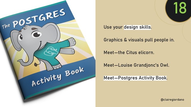 @clairegiordan
o
Use your design skills.
Graphics & visuals pull people in.
Meet—the Citus elicorn.
Meet—Louise Grandjonc’s Owl.
Meet—Postgres Activity Book.
18
@clairegiordano
