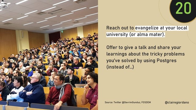 @clairegiordan
o
Reach out to evangelize at your local
university (or alma mater).
Offer to give a talk and share your
learnings about the tricky problems
you’ve solved by using Postgres
(instead of…)
20
@clairegiordano
Source: Twitter @DevrimGunduz, FOSDEM
