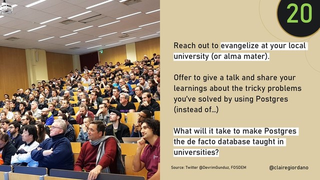 @clairegiordan
o
Reach out to evangelize at your local
university (or alma mater).
Offer to give a talk and share your
learnings about the tricky problems
you’ve solved by using Postgres
(instead of…)
What will it take to make Postgres
the de facto database taught in
universities?
20
@clairegiordano
Source: Twitter @DevrimGunduz, FOSDEM
