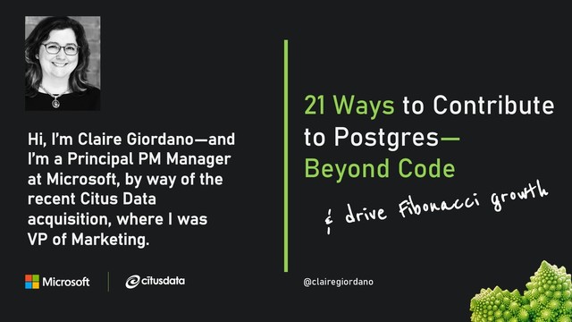 @clairegiordan
o
Hi, I’m Claire Giordano—and
I’m a Principal PM Manager
at Microsoft, by way of the
recent Citus Data
acquisition, where I was
VP of Marketing.
21 Ways to Contribute
to Postgres—
Beyond Code
@clairegiordano
& drive Fibonacci growth
